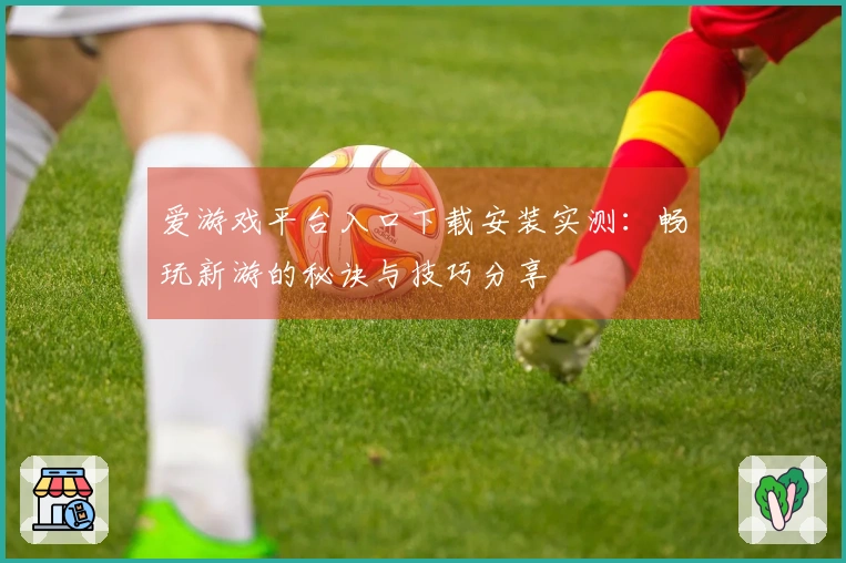 爱游戏平台入口下载安装实测：畅玩新游的秘诀与技巧分享