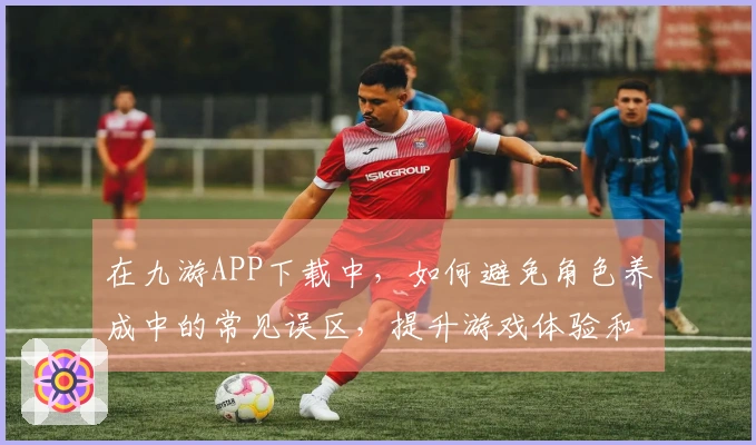 在九游APP下载中，如何避免角色养成中的常见误区，提升游戏体验和效率
