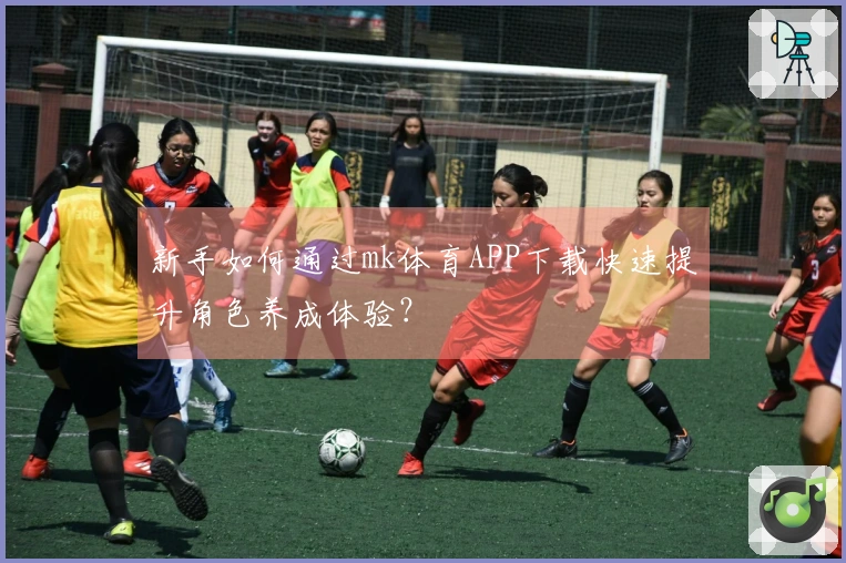 新手如何通过mk体育APP下载快速提升角色养成体验？