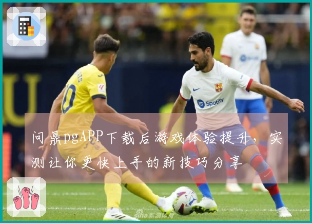 问鼎pgAPP下载后游戏体验提升，实测让你更快上手的新技巧分享