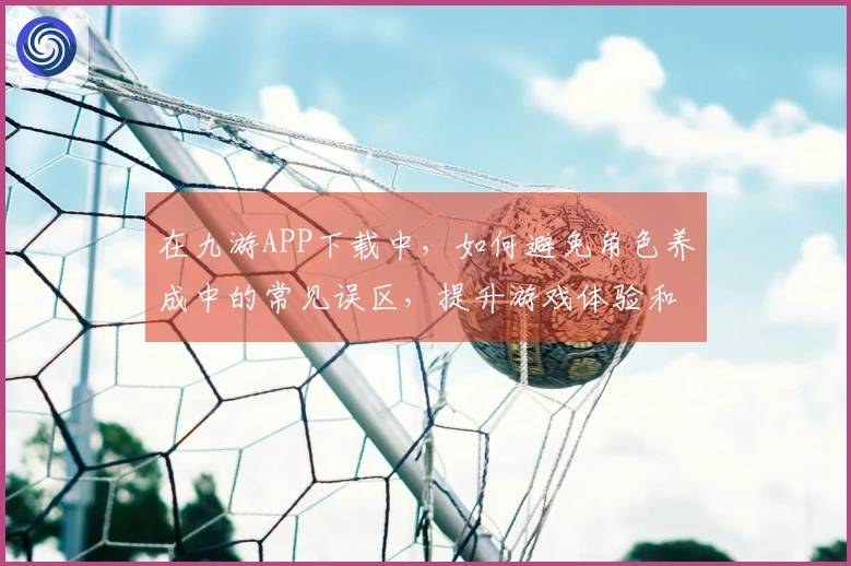 在九游APP下载中，如何避免角色养成中的常见误区，提升游戏体验和效率