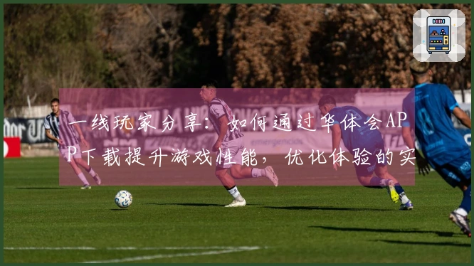 一线玩家分享：如何通过华体会APP下载提升游戏性能，优化体验的实用技巧