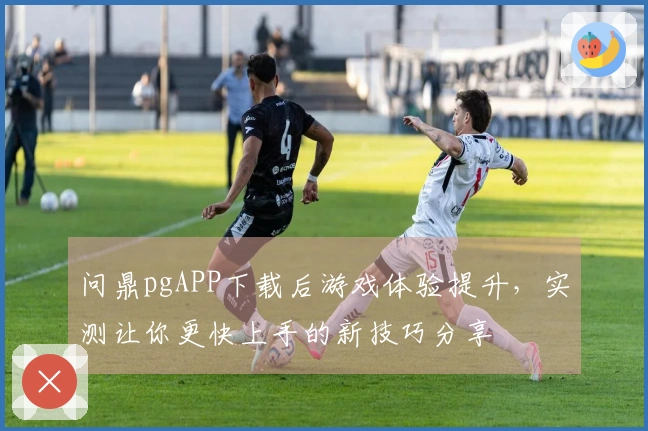 问鼎pgAPP下载后游戏体验提升，实测让你更快上手的新技巧分享