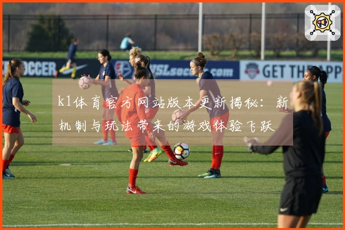 k1体育官方网站版本更新揭秘：新机制与玩法带来的游戏体验飞跃